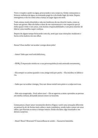 Tirei o roupão e pulei na água, procurando o seu corpo nu. Então começamos a
brincar embaixo da água, eu tentando pegá-la e ela tendo fugir de mim. Depois
emergimos e ela ria como uma criança ao jogar água em mim.

Tudo estava muito divertido e não me lembrava de me divertir tanto, como se
fosse um garoto. Mas ela tinha o dom de me rejuvenescer e me esquecia que já
tinha quase vinte e seis anos, com muitas responsabilidades e um peso enorme de
liderar uma matilha super confusa.

Depois de algum tempo brincando com ela, senti que suas intenções mudaram e
havia certa malicia em seu olhar.



Nossa!! Essa mulher vai acabar comigo desse jeito!



- Amor! Sabe que você está delicioso¿



- HUM¿ É impressão minha ou a sua pererequinha já está aminada novamente¿



- Ela sempre se anima quando o seu amigo está por perto. – Ela mordeu os lábios e
riu.



- Sabe que vai acabar comigo¿ Vou sair desse motel sem pinto e a culpa será sua.



- Não seja exagerado... Você adora isso! – Ela se agarrou a mim e prendeu as pernas
em minha cintura, deixando nossos sexos se tocarem.



Começamos a fazer amor novamente dentro d’|gua e senti uma sensação diferente
ao possuí-la ali, de forma mais calma e mais romântica, vendo todo o amor em seus
olhos, que fitavam os meus o tempo inteiro. Então ela falou algo inusitado e me
deixou surpreso.



- Hum!! Ness!! Wowww!! É maravilhoso te sentir. – Sussurrei baixinho.
 