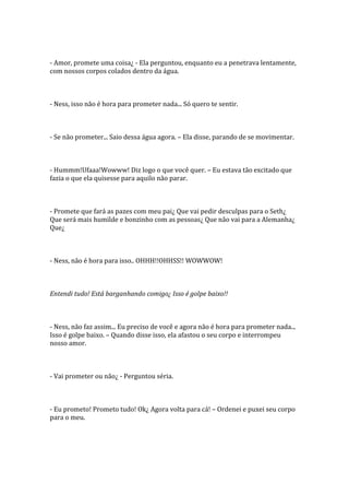 - Amor, promete uma coisa¿ - Ela perguntou, enquanto eu a penetrava lentamente,
com nossos corpos colados dentro da água.



- Ness, isso não é hora para prometer nada... Só quero te sentir.



- Se não prometer... Saio dessa água agora. – Ela disse, parando de se movimentar.



- Hummm!Ufaaa!Wowww! Diz logo o que você quer. – Eu estava tão excitado que
fazia o que ela quisesse para aquilo não parar.



- Promete que fará as pazes com meu pai¿ Que vai pedir desculpas para o Seth¿
Que será mais humilde e bonzinho com as pessoas¿ Que não vai para a Alemanha¿
Que¿



- Ness, não é hora para isso.. OHHH!!OHHSS!! WOWWOW!



Entendi tudo! Está barganhando comigo¿ Isso é golpe baixo!!



- Ness, não faz assim... Eu preciso de você e agora não é hora para prometer nada...
Isso é golpe baixo. – Quando disse isso, ela afastou o seu corpo e interrompeu
nosso amor.



- Vai prometer ou não¿ - Perguntou séria.



- Eu prometo! Prometo tudo! Ok¿ Agora volta para cá! – Ordenei e puxei seu corpo
para o meu.
 