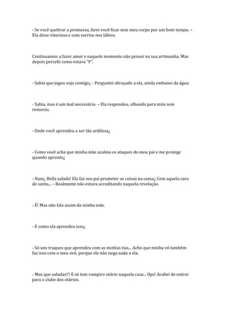 - Se você quebrar a promessa, farei você ficar sem meu corpo por um bom tempo. –
Ela disse vitoriosa e com sorriso nos lábios.



Continuamos a fazer amor e naquele momento não pensei na sua artimanha. Mas
depois percebi como estava “F”.



- Sabia que jogou sujo comigo¿ - Perguntei abraçado a ela, ainda embaixo da água.



- Sabia, mas é um mal necessário. – Ela respondeu, olhando para mim sem
remorso.



- Onde você aprendeu a ser tão ardilosa¿



- Como você acha que minha mãe acalma os ataques do meu pai e me protege
quando apronto¿



- Ham¿ Bella safada! Ela faz seu pai prometer as coisas na cama¿ Com aquela cara
de santa... – Realmente não estava acreditando naquela revelação.



- É! Mas não fala assim da minha mãe.



- E como ela aprendeu isso¿



- Só uns truques que aprendeu com as minhas tias... Acho que minha vó também
faz isso com o meu avô, porque ele não nega nada a ela.



- Mas que safadas!!! E só tem vampiro otário naquela casa... Ops! Acabei de entrar
para o clube dos otários.
 