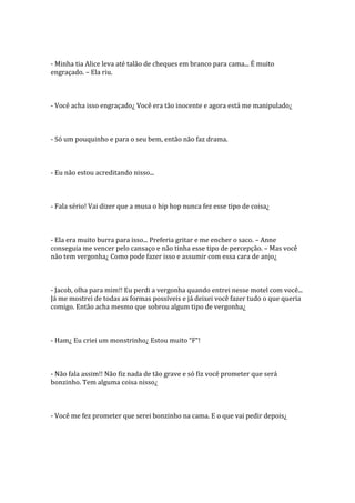 - Minha tia Alice leva até talão de cheques em branco para cama... É muito
engraçado. – Ela riu.



- Você acha isso engraçado¿ Você era tão inocente e agora está me manipulado¿



- Só um pouquinho e para o seu bem, então não faz drama.



- Eu não estou acreditando nisso...



- Fala sério! Vai dizer que a musa o hip hop nunca fez esse tipo de coisa¿



- Ela era muito burra para isso... Preferia gritar e me encher o saco. – Anne
conseguia me vencer pelo cansaço e não tinha esse tipo de percepção. – Mas você
não tem vergonha¿ Como pode fazer isso e assumir com essa cara de anjo¿



- Jacob, olha para mim!! Eu perdi a vergonha quando entrei nesse motel com você...
Já me mostrei de todas as formas possíveis e já deixei você fazer tudo o que queria
comigo. Então acha mesmo que sobrou algum tipo de vergonha¿



- Ham¿ Eu criei um monstrinho¿ Estou muito “F”!



- Não fala assim!! Não fiz nada de tão grave e só fiz você prometer que será
bonzinho. Tem alguma coisa nisso¿



- Você me fez prometer que serei bonzinho na cama. E o que vai pedir depois¿
 