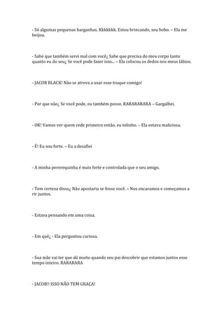 - Só algumas pequenas barganhas. Kkkkkkk. Estou brincando, seu bobo. – Ela me
beijou.



- Sabe que também serei mal com você¿ Sabe que precisa do meu corpo tanto
quanto eu do seu¿ Se você pode fazer isso... – Ela colocou os dedos nos meus lábios.



- JACOB BLACK! Não se atreva a usar esse truque comigo!



- Por que não¿ Se você pode, eu também posso. RARARARARA – Gargalhei.



- OK! Vamos ver quem cede primeiro então, eu tolinho. – Ela estava maliciosa.



- É! Eu sou forte. – Eu a desafiei



- A minha pererequinha é mais forte e controlada que o seu amigo.



- Tem certeza disso¿ Não apostaria se fosse você. – Nos encaramos e começamos a
rir juntos.



- Estava pensando em uma coisa.



- Em quê¿ - Ela perguntou curiosa.



- Sua mãe vai ter que dá muito quando seu pai descobrir que estamos juntos esse
tempo inteiro. RARARARA



- JACOB!! ISSO NÃO TEM GRAÇA!
 