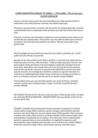 COMO NINGUÉM JAMAIS TE AMOU. – PVO JAKE - P8 escrita por
                   GLAUCIABLACK
Amores, essa foi a única parte do nosso JakexNess que ainda não havia feito. E
tentei fazer com a Heri durante a semana, mas faltou inspiração.

Vim para a casa da mame e escrever com um monte de crianças gritando, correndo
e perturbando é bem complicado. Então perdoem por não está a altura dos outros
caps.

Comecei a escrever, mas não achava o ponto no nosso momento amor intenso e só
no final do cap consegui fazer. Posso dizer é que me esforcei muito para escrever
essa parte, mas acho que ficou mamão com açúcar. Mesmo assim espero que
gostem dele.



Deixei na página do meu perfil um resumo do que serão as próximas fic e vocês
podem dá uma olhada se quiserem.

Quando as one shot, já deveria ter feito a da Alice e a da Leah, mas ainda não tive
inspiração para escrever, além de tempo... Todas já sabem que para escrever um
personagem, tenho que baixar esse personagem e ainda não consegui encarnar
essas duas. Além disso, estou lendo várias fics, já li 5 livros de em uma semana,
estou lendo um ebook, reescrevi os caps do nosso JakeX Ness, escrevi mais três
caps da nossa fic, fiz o prólogo de A herdeira, compus os caps de A hereida, E o
vento levou e Opposing Souls. Então vamos convir que o cabeção vai começar a
pirar se começar a escrever mais de uma fic ao mesmo tempo. Kkkkkk

Vocês podem achar que sou uma desocupada, mas estou de férias, a Soninha
arruma a minha casa, a máquina bate a roupa e só tenho o trabalho de fazer
comida. kkkkkk



AH! ALISSA!! Na lista de fics não tem nenhuma sobre o Seth, porque já fiz a fiz para
ele, chamada SETH CLEAWATER – INQUIETAÇÕES. Dá uma olhada na lista de fics
no meu perfil. OK¿



CRISBEL! A história da pererequinha começou quando era pequena e a mãe da
minha melhor amiga, Kelly, mandava a gente sossegar a pererequinha quando
estamos com muito fogo por causa de algum rapaz. Então quando a Ness começou
a sonhar com o Jake e ficar nervosa, ela tomava banho e ficava conversando com a
pererequinha e mandando ela se acalmar. Ai eu disse que estava subindo pelas
paredes, enquanto fazia no nosso JakexNess. E a Agatha21 perguntou qual
pererequinha estava subindo pelas paredes, se era a da Ness ou a minha. Kkkk. E
como nas outras fics o Jake a Ness costumavam a brincar com lobo mau e
 