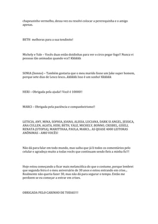 chapeuzinho vermelho, dessa vez eu resolvi colocar a pererequinha e o amigo
apenas.



BETH melhoras para a sua tendinite!



Michely e Yale – Vocês duas estão doidinhas para ver o circo pegar fogo!! Nunca vi
pessoas tão animadas quando vcs!! Kkkkkk



SONIA (bonno) – Também gostaria que o meu marido fosse um Jake super homem,
porque sete dias de Lesco lesco...kkkkkk Isso é um sonho! Kkkkkk



HERI – Obrigada pela ajuda!! Você é 10000!!



MARCI – Obrigada pela paciência e companheirismo!!



LETICIA, ANY, MINA, SOPHIA, JOANA, ALISSA, LUCIANA, DARK SI ANGEL, JESSICA,
ANA CULLEN, AGATA, HERI, BETH, YALE, MICHELY, BONNO, CRISBEL, GISELI,
RENATA (UTOPIA), MARITTHAA, PAULA, MARCI... AS QUASE 4000 LEITORAS
ANÔNIMAS - AMO VOCÊS!



Não dá para falar em todo mundo, mas saiba que já li todos os comentários pelo
celular e agradeço muito a todas vocês que continuam sendo fieis a minha fic!!!



Hoje estou começando a ficar mais melancólica do que o costume, porque lembrei
que segunda feira é o meu aniversário de 30 anos e estou entrando em crise...
Realmente não queria fazer 30, mas não dá para segurar o tempo. Então me
perdoem se eu começar a entrar em crises.



OBRIGADA PELO CARINHO DE TODAS!!!!
 
