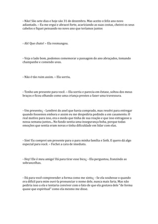 - Não! São sete dias e hoje são 31 de dezembro. Mas aceito o feliz ano novo
adiantado. – Eu me ergui e abracei forte, acariciando as suas costas, cheirei os seus
cabelos e fiquei pensando no novo ano que teríamos juntos



- Ah! Que chato! – Ela resmungou.



- Veja o lado bom, podemos comemorar a passagem do ano abraçados, tomando
champanhe e comendo uvas.



- Não é tão ruim assim. – Ela sorriu.



- Tenho um presente para você. – Ela sorriu e parecia em êxtase, soltou dos meus
braços e ficou olhando como uma criança prestes a fazer uma travessura.



- Um presente¿ - Lembrei do anel que havia comprado, mas resolvi para entregar
quando fossemos embora e assim eu me despediria pedindo a em casamento. O
real motivo para isso, era o medo que tinha de sua reação e que isso estragasse a
nossa semana juntos... No fundo sentia uma insegurança boba, porque todas
emoções que sentia eram novas e tinha dificuldade em lidar com elas.



- Sim! Eu comprei um presente para o para minha família e Seth. E quero dá algo
especial para você. – Fechei a cara de imediato.



- Hey! Ele é meu amigo! Dá para tirar esse bico¿ - Ela perguntou, franzindo as
sobrancelhas.



- Dá para você compreender a forma como me sinto¿ - Se ela soubesse o quando
era difícil para mim ouvi-la pronunciar o nome dele, nunca mais faria. Mas não
pediria isso a ela e tentaria conviver com o fato de que ela gostava dele “de forma
quase que espiritual” como ela mesmo me disse.
 