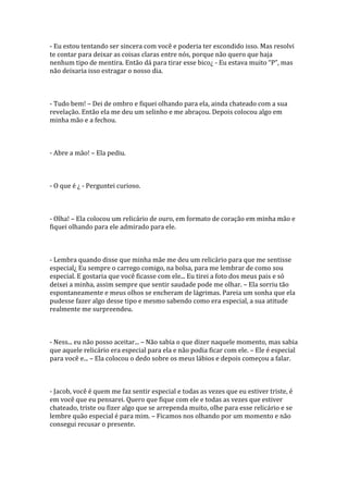 - Eu estou tentando ser sincera com você e poderia ter escondido isso. Mas resolvi
te contar para deixar as coisas claras entre nós, porque não quero que haja
nenhum tipo de mentira. Então dá para tirar esse bico¿ - Eu estava muito “P”, mas
não deixaria isso estragar o nosso dia.



- Tudo bem! – Dei de ombro e fiquei olhando para ela, ainda chateado com a sua
revelação. Então ela me deu um selinho e me abraçou. Depois colocou algo em
minha mão e a fechou.



- Abre a mão! – Ela pediu.



- O que é ¿ - Perguntei curioso.



- Olha! – Ela colocou um relicário de ouro, em formato de coração em minha mão e
fiquei olhando para ele admirado para ele.



- Lembra quando disse que minha mãe me deu um relicário para que me sentisse
especial¿ Eu sempre o carrego comigo, na bolsa, para me lembrar de como sou
especial. E gostaria que você ficasse com ele... Eu tirei a foto dos meus pais e só
deixei a minha, assim sempre que sentir saudade pode me olhar. – Ela sorriu tão
espontaneamente e meus olhos se encheram de lágrimas. Pareia um sonha que ela
pudesse fazer algo desse tipo e mesmo sabendo como era especial, a sua atitude
realmente me surpreendeu.



- Ness... eu não posso aceitar... – Não sabia o que dizer naquele momento, mas sabia
que aquele relicário era especial para ela e não podia ficar com ele. – Ele é especial
para você e... – Ela colocou o dedo sobre os meus lábios e depois começou a falar.



- Jacob, você é quem me faz sentir especial e todas as vezes que eu estiver triste, é
em você que eu pensarei. Quero que fique com ele e todas as vezes que estiver
chateado, triste ou fizer algo que se arrependa muito, olhe para esse relicário e se
lembre quão especial é para mim. – Ficamos nos olhando por um momento e não
consegui recusar o presente.
 