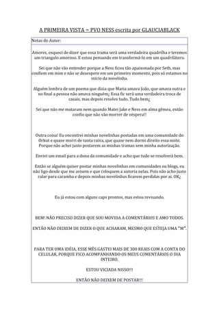 A PRIMEIRA VISTA – PVO NESS escrita por GLAUCIABLACK
Notas do Autor:

Amores, esqueci de dizer que essa trama será uma verdadeira quadrilha e teremos
 um triangulo amoroso. E estou pensando em transformá-lo em um quadrilátero.

   Sei que não vão entender porque a Ness ficou tão apaixonada por Seth, mas
confiem em mim e não se desespere em um primeiro momento, pois só estamos no
                              início da novelinha.

Alguém lembra de um poema que dizia que Maria amava João, que amava outra e
  no final a pessoa não amava ninguém¿ Essa fic será uma verdadeira troca de
                   casais, mas depois resolvo tudo. Tudo bem¿

  Sei que não me mataram nem quando Matei Jake e Ness em alma gêmea, então
                    confio que não vão morrer de véspera!!



  Outra coisa! Eu encontrei minhas novelinhas postadas em uma comunidade do
   Orkut e quase morri de tanta raiva, que quase nem dormi direito essa noite.
   Porque não achei justo postarem as minhas tramas sem minha autorização.

  Enviei um email para a dona da comunidade e acho que tudo se resolverá bem.

 Então se alguém quiser postar minhas novelinhas em comunidades ou blogs, eu
não ligo desde que me avisem e que coloquem a autoria nelas. Pois não acho justo
  ralar para caramba e depois minhas novelinhas ficarem perdidas por ai. OK¿



           Eu já estou com alguns caps prontos, mas estou revisando.



 BEM! NÃO PRECISO DIZER QUE SOU MOVIDA A COMENTÁRIOS E AMO TODOS.

ENTÃO NÃO DEIXEM DE DIZER O QUE ACHARAM, MESMO QUE ESTEJA UMA “M”.



 PARA TER UMA IDÉIA, ESSE MÊS GASTEI MAIS DE 300 REAIS COM A CONTA DO
   CELULAR, PORQUE FICO ACOMPANHANDO OS MEUS COMENTÁRIOS O DIA
                               INTEIRO.

                           ESTOU VICIADA NISSO!!!

                      ENTÃO NÃO DEIXEM DE POSTAR!!!
 