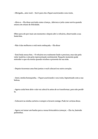 - Obrigado... amo você. – Sorri para ela e fiquei acariciando o seu rosto.



- Abra-o. – Ela disse sorrindo como criança... Adorava o jeito como sorria quando
estava em estase de felicidade.



Olhei para ele por mais um momento e depois abri o relicário, observando a sua
linda foto.



- Não é das melhores e está meio embaçada. – Ela disse



- Está linda nessa foto. – O relicário era realmente lindo e precioso, mas não pelo
valor matéria e sim pela representação sentimental. Naquele momento pode
entender o que ela sentiu quando recebeu o presente de sua mãe.



- Depois tiraremos uma foto juntos e você colocará no outro coração.



- Amei, minha bonequinha. – Fiquei acariciando o seu rosto, hipnotizado com a sua
beleza.



- Agora cuida bem dele e não vai colocá-lo antes de se transformar, para não perdê-
lo.



- Colocarei na minha carteira e sempre o levarei comigo. Pode ter certeza disso.



- Agora vai tomar um banho para a nossa brincadeira começar. – Ela riu, batendo
palminhas.
 