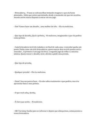 - Brincadeira¿ - Franzi as sobrancelhas tentando imaginar o que ela havia
planejado... Sabia que estava aprontando, desde o momento em que me acordou,
mesmo assim estava disposta a entrar em seu jogo.



- Sim! Vamos fazer um desafio... uma melhor de três. – Ela riu maliciosa.



- Que tipo de desafio¿ Qual o prêmio¿ - Ri malicioso, imaginando o que ela pediria
como prêmio.



- Cada brincadeira terá três rodadas e no final de cada uma, o vencedor ganha um
ponto. Então como são três brincadeiras, quem marcar dois ou três pontos será o
vencedor... A primeira é um jogo da forca, a segunda jogo da velha e a terceira
mímica. Quem vencer o desafio, terá o direito a pedir uma prenda.



- Que tipo de prenda¿



- Qualquer prenda! – Ela riu maliciosa.



- Hum!! Isso me parece bom. – Eu não sabia exatamente o que pediria, mas iria
aproveitar bem o meu prêmio.



- O que você acha¿ Aceita¿



- É claro que aceito. – Ri malicioso.



- OK! Vai tomar banho para se refrescar e depois que almoçarmos, começaremos a
nossa brincadeira.
 