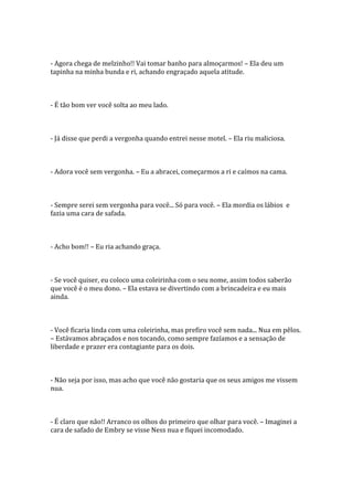 - Agora chega de melzinho!! Vai tomar banho para almoçarmos! – Ela deu um
tapinha na minha bunda e ri, achando engraçado aquela atitude.



- É tão bom ver você solta ao meu lado.



- Já disse que perdi a vergonha quando entrei nesse motel. – Ela riu maliciosa.



- Adora você sem vergonha. – Eu a abracei, começarmos a ri e caímos na cama.



- Sempre serei sem vergonha para você... Só para você. – Ela mordia os lábios e
fazia uma cara de safada.



- Acho bom!! – Eu ria achando graça.



- Se você quiser, eu coloco uma coleirinha com o seu nome, assim todos saberão
que você é o meu dono. – Ela estava se divertindo com a brincadeira e eu mais
ainda.



- Você ficaria linda com uma coleirinha, mas prefiro você sem nada... Nua em pêlos.
– Estávamos abraçados e nos tocando, como sempre fazíamos e a sensação de
liberdade e prazer era contagiante para os dois.



- Não seja por isso, mas acho que você não gostaria que os seus amigos me vissem
nua.



- É claro que não!! Arranco os olhos do primeiro que olhar para você. – Imaginei a
cara de safado de Embry se visse Ness nua e fiquei incomodado.
 