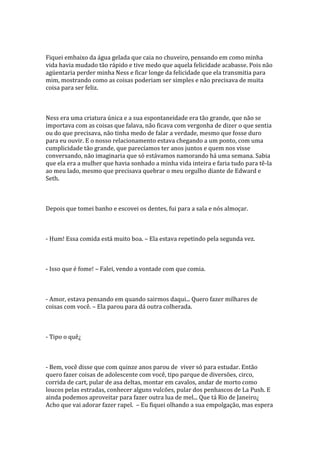 Fiquei embaixo da água gelada que caia no chuveiro, pensando em como minha
vida havia mudado tão rápido e tive medo que aquela felicidade acabasse. Pois não
agüentaria perder minha Ness e ficar longe da felicidade que ela transmitia para
mim, mostrando como as coisas poderiam ser simples e não precisava de muita
coisa para ser feliz.



Ness era uma criatura única e a sua espontaneidade era tão grande, que não se
importava com as coisas que falava, não ficava com vergonha de dizer o que sentia
ou do que precisava, não tinha medo de falar a verdade, mesmo que fosse duro
para eu ouvir. E o nosso relacionamento estava chegando a um ponto, com uma
cumplicidade tão grande, que parecíamos ter anos juntos e quem nos visse
conversando, não imaginaria que só estávamos namorando há uma semana. Sabia
que ela era a mulher que havia sonhado a minha vida inteira e faria tudo para tê-la
ao meu lado, mesmo que precisava quebrar o meu orgulho diante de Edward e
Seth.



Depois que tomei banho e escovei os dentes, fui para a sala e nós almoçar.



- Hum! Essa comida está muito boa. – Ela estava repetindo pela segunda vez.



- Isso que é fome! – Falei, vendo a vontade com que comia.



- Amor, estava pensando em quando sairmos daqui... Quero fazer milhares de
coisas com você. – Ela parou para dá outra colherada.



- Tipo o quê¿



- Bem, você disse que com quinze anos parou de viver só para estudar. Então
quero fazer coisas de adolescente com você, tipo parque de diversões, circo,
corrida de cart, pular de asa deltas, montar em cavalos, andar de morto como
loucos pelas estradas, conhecer alguns vulcões, pular dos penhascos de La Push. E
ainda podemos aproveitar para fazer outra lua de mel... Que tá Rio de Janeiro¿
Acho que vai adorar fazer rapel. – Eu fiquei olhando a sua empolgação, mas espera
 