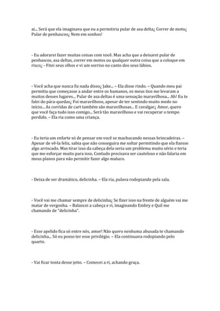 ai... Será que ela imaginava que eu a permitiria pular de asa delta¿ Correr de moto¿
Pular de penhascos¿ Nem em sonhos!



- Eu adorarei fazer muitas coisas com você. Mas acha que a deixarei pular de
penhascos, asa deltas, correr em motos ou qualquer outra coisa que a coloque em
risco¿ - Fitei seus olhos e vi um sorriso no canto dos seus lábios.



- Você acha que nunca fiz nada disso¿ Jake... – Ela disse rindo. – Quando meu pai
permitiu que começasse a andar entre os humanos, os meus tios me levaram a
muitos desses lugares... Pular de asa deltas é uma sensação maravilhosa... Ah! Eu te
falei do pára-quedas¿ Foi maravilhoso, apesar de ter sentindo muito medo no
início... As corridas de cart também são maravilhosas... E cavalgar¿ Amor, quero
que você faça tudo isso comigo... Será tão maravilhoso e vai recuperar o tempo
perdido. – Ela ria como uma criança.



- Eu teria um enfarte só de pensar em você se machucando nessas brincadeiras. –
Apesar de vê-la feliz, sabia que não conseguira me soltar permitindo que ela fizesse
algo arriscado. Mas tirar isso da cabeça dela seria um problema muito sério e teria
que me esforçar muito para isso. Contudo precisava ser cauteloso e não falaria em
meus planos para não permitir fazer algo maluco.



- Deixa de ser dramático, delicinha. – Ela ria, pulava rodopiando pela sala.



- Você vai me chamar sempre de delicinha¿ Se fizer isso na frente de alguém vai me
matar de vergonha. – Balancei a cabeça e ri, imaginando Embry e Quil me
chamando de “delicinha”.



- Esse apelido fica só entre nós, amor! Não quero nenhuma abusada te chamando
delicinha... Só eu posso ter esse privilégio. – Ela continuava rodopiando pelo
quarto.



- Vai ficar tonta desse jeito. – Comecei a ri, achando graça.
 