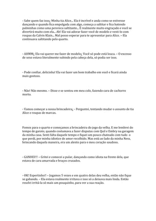 - Sabe quem faz isso¿ Minha tia Alice... Ela é incrível e anda como se estivesse
dançando e quando fica empolgada com algo, começa a saltitar e fica batendo
palminhas como uma perereca saltitante... É realmente muito engraçado e você se
divertirá muito com ela... Ah! Ela vai adorar fazer você de modelo e vesti-lo com
roupas da Calvin Klain... Mal posso esperar para te apresentar para Alice. – Ela
continuava saltitando pelo quarto.



- AHMM¿ Ela vai querer me fazer de modelo¿ Você só pode está louca. – O excesso
de sexo estava literalmente subindo pela cabeça dela, só podia ser isso.



- Pode confiar, delicinha! Ela vai fazer um bom trabalho em você e ficará ainda
mais gostoso.



- Não! Não mesmo. – Disse e se sentou em meu colo, fazendo cara de cachorro
morto.



- Vamos começar a nossa brincadeira¿ - Perguntei, tentando mudar o assunto de tia
Alice e roupas de marcas.



Fomos para o quarto e começamos a brincadeira do jogo da velha. E me lembrei do
tempo de garoto, quando costumava a fazer disputas com Quil e Embry na garagem
da minha casa. Senti falta daquele tempo e fiquei um pouco chateado com tudo o
que perdi, por minha idiotice de amor recolhido. Mas está ao lado da minha Ness,
brincando daquela maneira, era um alento para o meu coração saudoso.



- GANHEI!!! – Gritei e comecei a pular, dançando como idiota na frente dela, que
estava de cara amarrada e braços cruzados.



- OK! Espertinho!! – Jogamos 5 vezes e em quatro delas deu velha, então não fique
se gabando. – Ela estava realmente irritava e isso só a deixava mais linda. Então
resolvi irritá-la só mais um pouquinho, para ver a sua reação.
 