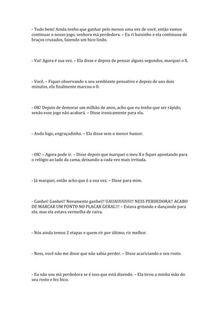 - Tudo bem! Ainda tenho que ganhar pelo menos uma vez de você, então vamos
continuar o nosso jogo, senhora má perdedora. – Eu ri baixinho e ela continuou de
braços cruzados, fazendo um bico lindo.



- Vai! Agora é sua vez. – Ela disse e depois de pensar alguns segundos, marquei o X.



- Você. – Fiquei observando o seu semblante pensativo e depois de uns dois
minutos, ela finalmente marcou o 0.



- OK! Depois de demorar um milhão de anos, acho que eu tenho que ser rápido,
senão esse jogo não acabará. – Disse ironicamente para ela.



- Anda logo, engraçadinho. – Ela disse sem o menor humor.



- OK! – Agora pode ir. – Disse depois que marquei o meu X e fiquei apontando para
o relógio ao lado da cama, deixando-a cada vez mais irritada.



- Já marquei, então acho que é a sua vez. – Disse para mim.



- Ganhei! Ganhei!! Novamente ganhei!! UAUAUUUUU!! NESS PERDEDORA!! ACABO
DE MARCAR UM PONTO NO PLACAR GERAL!!! – Estava gritando e dançando para
ela, mas ela estava vermelha de raiva.



- Nós ainda temos 2 etapas e quem rir por último, rir melhor.



- Ness, você não me disse que não sabia perder. – Disse acariciando o seu rosto.



- Eu não sou má perdedora se é isso que está dizendo. – Ela tirou a minha mão do
seu rosto e fez bico.
 