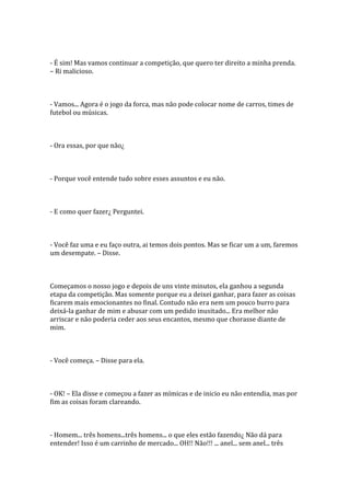 - É sim! Mas vamos continuar a competição, que quero ter direito a minha prenda.
– Ri malicioso.



- Vamos... Agora é o jogo da forca, mas não pode colocar nome de carros, times de
futebol ou músicas.



- Ora essas, por que não¿



- Porque você entende tudo sobre esses assuntos e eu não.



- E como quer fazer¿ Perguntei.



- Você faz uma e eu faço outra, ai temos dois pontos. Mas se ficar um a um, faremos
um desempate. – Disse.



Começamos o nosso jogo e depois de uns vinte minutos, ela ganhou a segunda
etapa da competição. Mas somente porque eu a deixei ganhar, para fazer as coisas
ficarem mais emocionantes no final. Contudo não era nem um pouco burro para
deixá-la ganhar de mim e abusar com um pedido inusitado... Era melhor não
arriscar e não poderia ceder aos seus encantos, mesmo que chorasse diante de
mim.



- Você começa. – Disse para ela.



- OK! – Ela disse e começou a fazer as mímicas e de inicio eu não entendia, mas por
fim as coisas foram clareando.



- Homem... três homens...três homens... o que eles estão fazendo¿ Não dá para
entender! Isso é um carrinho de mercado... OH!! Não!!! ... anel... sem anel... três
 