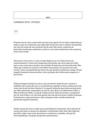 BJUS

A PRIMEIRA VISTA – PVO NESS




Primeiro dia de aula e estava bem nervosa, pois apesar de ser linda e admirada por
todos os que me conheciam, não sabia lidar muito bem com a rejeição. Exatamente
por isso tive medo do meu primeiro dia de aula. Mas usaria a máscara de
patricinha metida que costumava a colocar, e me sairia muito bem com as pessoas
nessa nova escola.



Estacionei o meu carro e o meu coração disparou ao ver tantos jovens no
estacionamento. E senti uma insegurança tão grande, que seria capaz de voltar
para a casa como uma covarde e me esconder de baixo da saia da minha mãe. Mas
sabia que o medo era normal e me lembrei da primeira vez que pisei em uma
escola, é claro acompanhada dos meus tios que também estudavam comigo. Só que
naquele momento estava sozinha e sem a proteção dos Cullens para amparar se
precisasse.



Depois de alguns minutos no carro, com um imenso medo de sair e encarar a
multidão abri a porta do carro e sai lentamente, jogando os meus cabelos para trás
como uma forma de fazer charme. E vi naquele momento que todos paravam para
me olhar admirados, espantados ou sem lá o que. Mas eu era Rennesme Cullen, a
filha de Edward e Bella, o casal de vampiros mais lindos do mundo, e justamente
por ter mais lindos e ser tão linda quanto eles não deveria temer simples humanos.
Contudo meu corpo protestava e não conseguia vestir a minha máscara de
patricinha naquele momento.



Fechei a porta do carro e andei como uma bailarina, lentamente, até a entrada da
escola com todos os alunos me olhando e cochichando sobre mim. Mas fingi não
perceber, ergui o meu nariz de princesa e continuei a caminhar, até que fui
interrompida por um grupo de garotas muito bonitas.
 