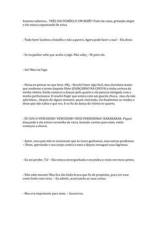 homens solteiros... TRÊS SOLTEIRÕES E UM BEBÊ!! Pulei da cama, gritando alegre
e ela estava espumando de raiva.



- Tudo bem! Ganhou a batalha e não a guerra. Agora pode fazer a sua! – Ela disse.



- Se eu ganhar sabe que acaba o jogo. Não sabe¿ - Ri para ela.



- Sei! Mas vai logo.



- Deixa eu pensar no que farei. OK¿ - Resolvi fazer algo fácil, mas duvidava muito
que soubesse o nome daquele filme (DANÇANDO NA CHUVA) e tinha certeza da
minha vitória. Então comecei a dançar pelo quarto e ela parecia intrigada com a
minha performance. E resolvi fingir que estava com um guarda chuva, mas ela não
adivinhou... Depois de alguns minutos, quase chorando, ela finalmente se rendeu e
disse que não sabia o que era. E eu fiz da dança da vitória no quarto.



- EU SOU O VENCEDOR!! VENCEDOR!! NESS PERDEDORA!! RARARARAR- Fiquei
dançando e ela estava vermelha de raiva, fazendo caretas para mim, então
começou a chorar.



- Amor, seus pais não te ensinaram que às vezes ganhamos, mas outras perdemos.
– Disse, apertando o seu corpo contra o meu e depois enxuguei suas lágrimas.



- Eu sei perder. Tá! – Ela estava envergonhada e escondeu o rosto em meus peitos.



- Não sabe mesmo! Mas fica tão linda brava que fiz de propósito, para ver esse
rosto lindo com raiva. – Eu admiti, acariciando as suas costas.



- Mas era importante para mim. – Sussurrou.
 