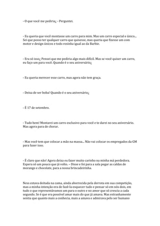 - O que você me pediria¿ - Perguntei.



- Eu queria que você montasse um carro para mim. Mas um carro especial e único...
Sei que posso ter qualquer carro que quisesse, mas queria que fizesse um com
motor e design únicos e todo rosinha igual ao da Barbie.



- Era só isso¿ Pensei que me pediria algo mais difícil. Mas se você quiser um carro,
eu faço um para você. Quando é o seu aniversário¿



- Eu queria merecer esse carro, mas agora não tem graça.



- Deixa de ser boba! Quando é o seu aniversário¿



- É 17 de setembro.



- Tudo bem! Montarei um carro exclusivo para você e te darei no seu aniversário.
Mas agora para de chorar.



- Mas você tem que colocar a mão na massa... Não vai colocar os empregados da GM
para fazer isso.



- É claro que não! Agora deixa eu fazer muito carinho na minha má perdedora.
Espera só um pouco que já volto. – Disse e foi para a sala pegar as caldas de
morango e chocolate, para a nossa brincadeirinha.



Ness estava deitada na cama, ainda aborrecida pela derrota em sua competição,
mas a minha intenção era de fazê-la esquecer tudo e pensar só em nós dois, em
tudo o que representávamos um para o outro e no amor que só crescia a cada
segundo. Se é que era possível amar mais do que já amava. Mas estranhamente
sentia que quanto mais a conhecia, mais a amava e admirava pelo ser humano
 
