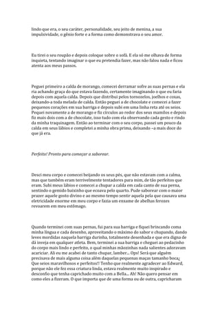 lindo que era, o seu caráter, personalidade, seu jeito de menina, a sua
impulsividade, o gênio forte e a forma como demonstrava o seu amor.



Eu tirei o seu roupão e depois coloque sobre o sofá. E ela só me olhava de forma
inquieta, tentando imaginar o que eu pretendia fazer, mas não falou nada e ficou
atenta aos meus passos.



Peguei primeiro a calda de morango, comecei derramar sofre as suas pernas e ela
ria achando graça do que estava fazendo, certamente imaginando o que eu faria
depois com aquela calda. Depois que distribui pelos tornozelos, joelhos e coxas,
deixando-a toda melada de calda. Então peguei a de chocolate e comecei a fazer
pequenos corações em sua barriga e depois subi em uma linha reta até os seios.
Pequei novamente a de morango e fiz círculos ao redor dos seus mamilos e depois
fiz mais dois com a de chocolate, isso tudo com ela observando cada gesto e rindo
da minha traquinagem. Então ao terminar com o seu corpo, passei um pouco da
calda em seus lábios e completei a minha obra prima, deixando –a mais doce do
que já era.



Perfeito! Pronto para começar a saborear.



Desci meu corpo e comecei beijando os seus pés, que não estavam com a calma,
mas que também eram terrivelmente tentadores para mim, de tão perfeitos que
eram. Subi meus lábios e comecei a chupar a calda em cada canto de sua perna,
sentindo o gemido baixinho que ecoava pelo quarto. Pude saborear com o maior
prazer aquele gosto divino e ao mesmo tempo sentir aquela pela que causava uma
eletricidade enorme em meu corpo e fazia um enxame de abelhas ferozes
revoarem em meu estômago.



Quando terminei com suas pernas, fui para sua barriga e fiquei brincando coma
minha língua e cada desenho, aproveitando o máximo do sabor e chupando, dando
leves mordidas naquela barriga durinha, totalmente desenhada e que era digna de
dá inveja em qualquer atleta. Bem, terminei a sua barriga e cheguei ao pedacinho
do corpo mais lindo e perfeito, o qual minhas mãozinhas nada salientes adoravam
acariciar. Ali eu me acabei de tanto chupar, lamber... Ops! Será que alguém
precisava de mais alguma coisa além daquelas pequenas maças tamanho boca¿
Que seios maravilhosos e perfeitos!! Tenho que realmente agradecer ao Edward,
porque não ele fez essa criatura linda, estava realmente muito inspirado e
desconfio que tenha caprichado muito com a Bella... Ah! Não quero pensar em
como eles a fizeram. O que importa que de uma forma ou de outra, capricharam
 