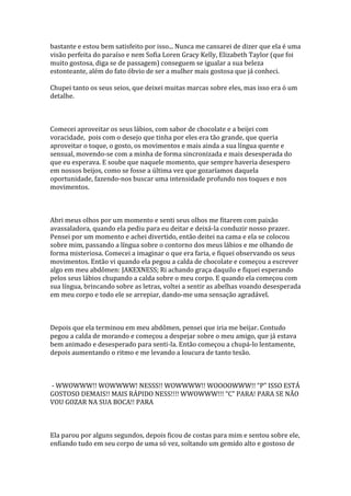 bastante e estou bem satisfeito por isso... Nunca me cansarei de dizer que ela é uma
visão perfeita do paraíso e nem Sofia Loren Gracy Kelly, Elizabeth Taylor (que foi
muito gostosa, diga se de passagem) conseguem se igualar a sua beleza
estonteante, além do fato óbvio de ser a mulher mais gostosa que já conheci.

Chupei tanto os seus seios, que deixei muitas marcas sobre eles, mas isso era ó um
detalhe.



Comecei aproveitar os seus lábios, com sabor de chocolate e a beijei com
voracidade, pois com o desejo que tinha por eles era tão grande, que queria
aproveitar o toque, o gosto, os movimentos e mais ainda a sua língua quente e
sensual, movendo-se com a minha de forma sincronizada e mais desesperada do
que eu esperava. E soube que naquele momento, que sempre haveria desespero
em nossos beijos, como se fosse a última vez que gozaríamos daquela
oportunidade, fazendo-nos buscar uma intensidade profundo nos toques e nos
movimentos.



Abri meus olhos por um momento e senti seus olhos me fitarem com paixão
avassaladora, quando ela pediu para eu deitar e deixá-la conduzir nosso prazer.
Pensei por um momento e achei divertido, então deitei na cama e ela se colocou
sobre mim, passando a língua sobre o contorno dos meus lábios e me olhando de
forma misteriosa. Comecei a imaginar o que era faria, e fiquei observando os seus
movimentos. Então vi quando ela pegou a calda de chocolate e começou a escrever
algo em meu abdômen: JAKEXNESS; Ri achando graça daquilo e fiquei esperando
pelos seus lábios chupando a calda sobre o meu corpo. E quando ela começou com
sua língua, brincando sobre as letras, voltei a sentir as abelhas voando desesperada
em meu corpo e todo ele se arrepiar, dando-me uma sensação agradável.



Depois que ela terminou em meu abdômen, pensei que iria me beijar. Contudo
pegou a calda de morando e começou a despejar sobre o meu amigo, que já estava
bem animado e desesperado para senti-la. Então começou a chupá-lo lentamente,
depois aumentando o ritmo e me levando a loucura de tanto tesão.



- WWOWWW!! WOWWWW! NESSS!! WOWWWW!! WOOOOWWW!! “P” ISSO ESTÁ
GOSTOSO DEMAIS!! MAIS RÁPIDO NESS!!!! WWOWWW!!! “C” PARA! PARA SE NÃO
VOU GOZAR NA SUA BOCA!! PARA



Ela parou por alguns segundos, depois ficou de costas para mim e sentou sobre ele,
enfiando tudo em seu corpo de uma só vez, soltando um gemido alto e gostoso de
 