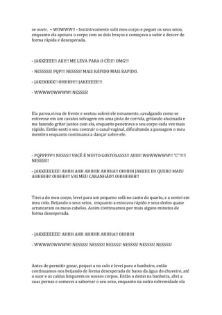 se ouvir. – WOWWW!! - Instintivamente subi meu corpo e peguei os seus seios,
enquanto ela apoiava o corpo com os dois braços e começava a subir e descer de
forma rápida e desesperada.



- JAKKEEEE!! AIII!!! ME LEVA PARA O CÉU!! OMG!!!

- NESSSSS! PQP!!! NESSSS! MAIS RÁPIDO MAIS RAPIDO.

- JAKEKKKK!! OHHHH!!! JAKEEEEE!!!

- WWWWOWWWW! NESSSS!



Ela parou,virou de frente e sentou sobrei ele novamente, cavalgando como se
estivesse em um cavalos selvagem em uma pista de corrida, gritando alucinada e
me fazendo gritar juntos com ela, enquanto penetrava o seu corpo cada vez mais
rápido. Então senti o seu contrair o canal vaginal, dificultando a passagem o meu
membro enquanto continuava a dançar sobre ele.



- PQPPPPP!! NESSS!! VOCÊ É MUITO GOSTOSASSS!! AIIIII! WOWWWWW!! “C”!!!!!
NESSSS!!

- JAKKEEEEEE! AHHH AHH AHHHH AHHHA!! OHHHH JAKEEE EU QUERO MAIS!
AHHHHH! OHHHH!! VAI MEU CARANHÃO!! OHHHHHH!!



Tirei a do meu corpo, levei para um pequeno sofá no canto do quarto, e a sentei em
meu colo. Beijando o seus seios, enquanto a estocava rápido e seus dedos quase
arrancaram os meus cabelos. Assim continuamos por mais alguns minutos de
forma desesperada.



- JAKKEEEEEE! AHHH AHH AHHHH AHHHA!! OHHHH

- WWWWOWWWW! NESSSS! NESSSS! NESSSS! NESSSS! NESSSS! NESSSS!



Antes de permitir gozar, pequei a no colo e levei para o banheiro, então
continuamos nos beijando de forma desesperada de baixo da água do chuveiro, até
o suor e as caldas limparem os nossos corpos. Então a deitei na banheira, abri a
suas pernas e comecei a saborear o seu sexo, enquanto na outra extremidade ela
 