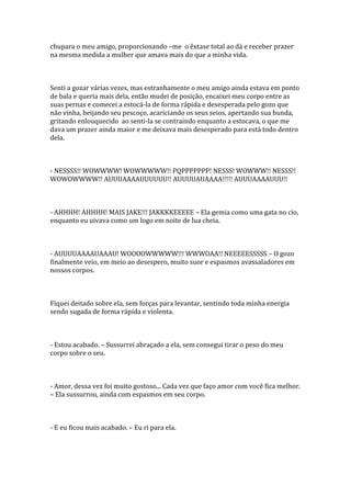 chupara o meu amigo, proporcionando –me o êxtase total ao dá e receber prazer
na mesma medida a mulher que amava mais do que a minha vida.



Senti a gozar várias vezes, mas estranhamente o meu amigo ainda estava em ponto
de bala e queria mais dela, então mudei de posição, encaixei meu corpo entre as
suas pernas e comecei a estocá-la de forma rápida e desesperada pelo gozo que
não vinha, beijando seu pescoço, acariciando os seus seios, apertando sua bunda,
gritando enlouquecido ao senti-la se contraindo enquanto a estocava, o que me
dava um prazer ainda maior e me deixava mais desesperado para está todo dentro
dela.



- NESSSS!! WOWWWW! WOWWWWW!! PQPPPPPPP! NESSS! WOWWW!! NESSS!!
WOWOWWWW!! AUUUAAAAUUUUUU!! AUUUUAUAAAA!!!!! AUUUAAAAUUU!!



- AHHHH! AHHHH! MAIS JAKE!!! JAKKKKEEEEE – Ela gemia como uma gata no cio,
enquanto eu uivava como um logo em noite de lua cheia.



- AUUUUAAAAUAAAU! WOOOOWWWWW!!! WWWOAA!! NEEEEESSSSS – O gozo
finalmente veio, em meio ao desespero, muito suor e espasmos avassaladores em
nossos corpos.



Fiquei deitado sobre ela, sem forças para levantar, sentindo toda minha energia
sendo sugada de forma rápida e violenta.



- Estou acabado. – Sussurrei abraçado a ela, sem consegui tirar o peso do meu
corpo sobre o seu.



- Amor, dessa vez foi muito gostoso... Cada vez que faço amor com você fica melhor.
– Ela sussurrou, ainda com espasmos em seu corpo.



- E eu ficou mais acabado. – Eu ri para ela.
 