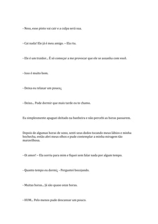 - Ness, esse pinto vai cair e a culpa será sua.



- Cai nada! Ele já é meu amigo. – Ela riu.



- Ele é um traidor... É só começar a me provocar que ele se assanha com você.



- Isso é muito bom.



- Deixa eu relaxar um pouco¿



- Deixo... Pode dormir que mais tarde eu te chamo.



Eu simplesmente apaguei deitado na banheira e não percebi as horas passarem.



Depois de algumas horas de sono, senti seus dedos tocando meus lábios e minha
bochecha, então abri meus olhos e pude contemplar a minha miragem tão
maravilhosa.



- Oi amor! – Ela sorriu para mim e fiquei sem falar nada por algum tempo.



- Quanto tempo eu dormi¿ - Perguntei bocejando.



- Muitas horas... Já são quase onze horas.



- HUM... Pelo menos pude descansar um pouco.
 