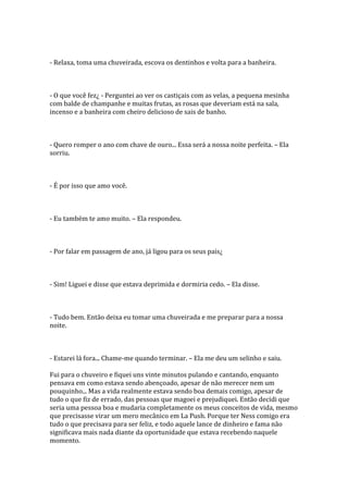 - Relaxa, toma uma chuveirada, escova os dentinhos e volta para a banheira.



- O que você fez¿ - Perguntei ao ver os castiçais com as velas, a pequena mesinha
com balde de champanhe e muitas frutas, as rosas que deveriam está na sala,
incenso e a banheira com cheiro delicioso de sais de banho.



- Quero romper o ano com chave de ouro... Essa será a nossa noite perfeita. – Ela
sorriu.



- É por isso que amo você.



- Eu também te amo muito. – Ela respondeu.



- Por falar em passagem de ano, já ligou para os seus pais¿



- Sim! Liguei e disse que estava deprimida e dormiria cedo. – Ela disse.



- Tudo bem. Então deixa eu tomar uma chuveirada e me preparar para a nossa
noite.



- Estarei lá fora... Chame-me quando terminar. – Ela me deu um selinho e saiu.

Fui para o chuveiro e fiquei uns vinte minutos pulando e cantando, enquanto
pensava em como estava sendo abençoado, apesar de não merecer nem um
pouquinho... Mas a vida realmente estava sendo boa demais comigo, apesar de
tudo o que fiz de errado, das pessoas que magoei e prejudiquei. Então decidi que
seria uma pessoa boa e mudaria completamente os meus conceitos de vida, mesmo
que precisasse virar um mero mecânico em La Push. Porque ter Ness comigo era
tudo o que precisava para ser feliz, e todo aquele lance de dinheiro e fama não
significava mais nada diante da oportunidade que estava recebendo naquele
momento.
 