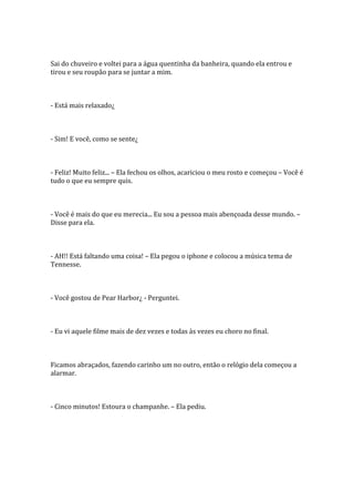 Sai do chuveiro e voltei para a água quentinha da banheira, quando ela entrou e
tirou e seu roupão para se juntar a mim.



- Está mais relaxado¿



- Sim! E você, como se sente¿



- Feliz! Muito feliz... – Ela fechou os olhos, acariciou o meu rosto e começou – Você é
tudo o que eu sempre quis.



- Você é mais do que eu merecia... Eu sou a pessoa mais abençoada desse mundo. –
Disse para ela.



- AH!! Está faltando uma coisa! – Ela pegou o iphone e colocou a música tema de
Tennesse.



- Você gostou de Pear Harbor¿ - Perguntei.



- Eu vi aquele filme mais de dez vezes e todas às vezes eu choro no final.



Ficamos abraçados, fazendo carinho um no outro, então o relógio dela começou a
alarmar.



- Cinco minutos! Estoura o champanhe. – Ela pediu.
 