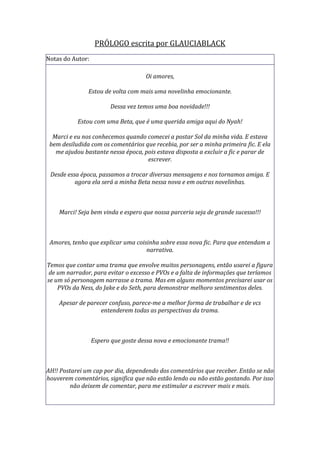 PRÓLOGO escrita por GLAUCIABLACK
Notas do Autor:

                                     Oi amores,

               Estou de volta com mais uma novelinha emocionante.

                        Dessa vez temos uma boa novidade!!!

           Estou com uma Beta, que é uma querida amiga aqui do Nyah!

  Marci e eu nos conhecemos quando comecei a postar Sol da minha vida. E estava
 bem desiludida com os comentários que recebia, por ser a minha primeira fic. E ela
   me ajudou bastante nessa época, pois estava disposta a excluir a fic e parar de
                                    escrever.

 Desde essa época, passamos a trocar diversas mensagens e nos tornamos amiga. E
          agora ela será a minha Beta nessa nova e em outras novelinhas.



    Marci! Seja bem vinda e espero que nossa parceria seja de grande sucesso!!!



 Amores, tenho que explicar uma coisinha sobre essa nova fic. Para que entendam a
                                    narrativa.

Temos que contar uma trama que envolve muitos personagens, então usarei a figura
 de um narrador, para evitar o excesso e PVOs e a falta de informações que teríamos
se um só personagem narrasse a trama. Mas em alguns momentos precisarei usar os
    PVOs da Ness, do Jake e do Seth, para demonstrar melhoro sentimentos deles.

    Apesar de parecer confuso, parece-me a melhor forma de trabalhar e de vcs
                   entenderem todas as perspectivas da trama.



                  Espero que goste dessa nova e emocionante trama!!



AH!! Postarei um cap por dia, dependendo dos comentários que receber. Então se não
houverem comentários, significa que não estão lendo ou não estão gostando. Por isso
         não deixem de comentar, para me estimular a escrever mais e mais.
 