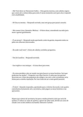 - Olá! Você deve ser Rennesme Cullen. – Uma garota morena, com cabelos negros
que caiam até a cintura falou para mim. E nesse momento sorri para ela e respondi
com amabilidade.



- Oi! Sou eu mesma. – Respondi sorrindo, mas sem graça para puxar assunto.



- Nós somos Lissa, Amanda e Melissa. – A Ruiva disse, estendendo sua mão para
mim e apertei gentilmente.



- É um prazer! – Respondi ainda apertando a mão da garota, enquanto todos no
pátio nos olhavam interessados.



- De onde você veio? - A loira de cabelos curtinhos perguntou.



- Vim de Londres. – Respondi sorrindo.



- Isso explica o seu sotaque. – A Lissa disse para mim.



- Eu estou perdida e não sei aonde vou para buscar os meus horários. Será que
poderiam me ajudar? - Perguntei com olhar faceiro. E sabia que tais garotas
deveriam ser o time das populares do colégio e me unir a elas certamente seria
ótimo para a minha reputação. Por isso tratei de ser o mais gentil possível.



- É claro! - Amanda respondeu, apontando para o interior da escola e nós quatro
caminhamos lentamente até a secretária, onde peguei os meus horários e me
apresentei.



Depois que saímos da secretaria, fui para a minha primeira aula que seria de
química. E odiava as aulas de química, apesar de saber tudo, devido aos anos de
estudo com os dois médicos da família: Edward e Carlisle.
 