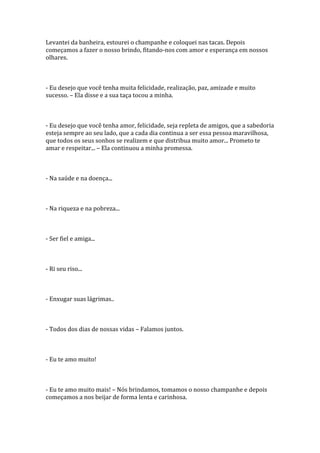 Levantei da banheira, estourei o champanhe e coloquei nas tacas. Depois
começamos a fazer o nosso brindo, fitando-nos com amor e esperança em nossos
olhares.



- Eu desejo que você tenha muita felicidade, realização, paz, amizade e muito
sucesso. – Ela disse e a sua taça tocou a minha.



- Eu desejo que você tenha amor, felicidade, seja repleta de amigos, que a sabedoria
esteja sempre ao seu lado, que a cada dia continua a ser essa pessoa maravilhosa,
que todos os seus sonhos se realizem e que distribua muito amor... Prometo te
amar e respeitar... – Ela continuou a minha promessa.



- Na saúde e na doença...



- Na riqueza e na pobreza...



- Ser fiel e amiga...



- Ri seu riso...



- Enxugar suas lágrimas..



- Todos dos dias de nossas vidas – Falamos juntos.



- Eu te amo muito!



- Eu te amo muito mais! – Nós brindamos, tomamos o nosso champanhe e depois
começamos a nos beijar de forma lenta e carinhosa.
 