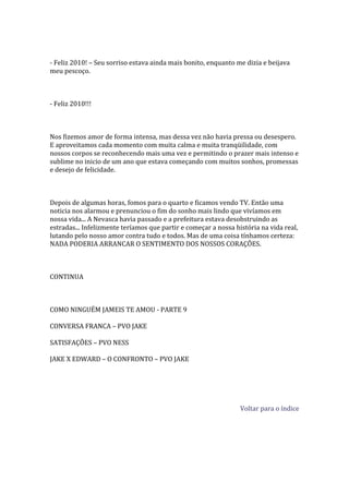 - Feliz 2010! – Seu sorriso estava ainda mais bonito, enquanto me dizia e beijava
meu pescoço.



- Feliz 2010!!!



Nos fizemos amor de forma intensa, mas dessa vez não havia pressa ou desespero.
E aproveitamos cada momento com muita calma e muita tranqüilidade, com
nossos corpos se reconhecendo mais uma vez e permitindo o prazer mais intenso e
sublime no inicio de um ano que estava começando com muitos sonhos, promessas
e desejo de felicidade.



Depois de algumas horas, fomos para o quarto e ficamos vendo TV. Então uma
noticia nos alarmou e prenunciou o fim do sonho mais lindo que vivíamos em
nossa vida... A Nevasca havia passado e a prefeitura estava desobstruindo as
estradas... Infelizmente teríamos que partir e começar a nossa história na vida real,
lutando pelo nosso amor contra tudo e todos. Mas de uma coisa tínhamos certeza:
NADA PODERIA ARRANCAR O SENTIMENTO DOS NOSSOS CORAÇÕES.



CONTINUA



COMO NINGUÉM JAMEIS TE AMOU - PARTE 9

CONVERSA FRANCA – PVO JAKE

SATISFAÇÕES – PVO NESS

JAKE X EDWARD – O CONFRONTO – PVO JAKE




                                                                 Voltar para o índice
 