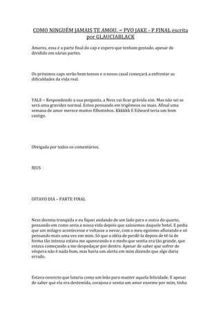 COMO NINGUÉM JAMAIS TE AMOU. – PVO JAKE - P FINAL escrita
                 por GLAUCIABLACK
Amores, essa é a parte final do cap e espero que tenham gostado, apesar de
dividido em várias partes.



Os próximos caps serão bem tensos e o nosso casal começará a enfrentar as
dificuldades da vida real.



YALE – Respondendo a sua pergunta, a Ness vai ficar grávida sim. Mas não sei se
será uma gravidez normal. Estou pensando em trigêmeos ou mais. Afinal uma
semana de amor merece muitos filhotinhos. Kkkkkk E Edward teria um bom
castigo.




Obrigada por todos os comentários.



BJUS




OITAVO DIA – PARTE FINAL



Ness dormiu tranqüila e eu fiquei andando de um lado para o outro do quarto,
pensando em como seria a nossa vida depois que saíssemos daquele hotel. E pedia
que um milagre acontecesse e voltasse a nevar, com o meu egoísmo aflorando e só
pensando mais uma vez em mim. Só que a idéia de perdê-la depois de tê-la de
forma tão intensa estava me apavorando e o medo que sentia era tão grande, que
estava começando a me despedaçar por dentro. Apesar de saber que sofrer de
véspera não é nada bom, mas havia um alerta em mim dizendo que algo daria
errado.



Estava convicto que lutaria como um leão para manter aquela felicidade. E apesar
de saber que ela era destemida, corajosa e sentia um amor enorme por mim, tinha
 