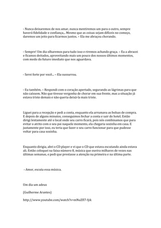 - Nunca deixaremos de nos amar, nunca mentiremos um para o outro, sempre
haverá fidelidade e confiança... Mesmo que as coisas sejam difíceis no começo,
daremos um jeito para ficarmos juntos. – Ela me abraçou chorando.



- Sempre! Um dia olharemos para tudo isso e riremos achando graça. – Eu a abracei
e ficamos deitados, aproveitando mais um pouco dos nossos últimos momentos,
com medo do futuro imediato que nos aguardava.



- Serei forte por você... – Ela sussurrou.



- Eu também. – Respondi com o coração apertado, segurando as lágrimas para que
não caíssem. Não que tivesse vergonha de chorar em sua frente, mas a situação já
estava triste demais e não queria deixá-la mais triste.



Liguei para a recepção e pedi a conta, enquanto ela arrumava as bolsas de compra.
E depois de alguns minutos, conseguimos fechar a conta e sair do hotel. Então
dirigi lentamente até o local onde seu carro ficará, pois nós combinamos que para
evitar o atrito com o seu pai naquele momento, ela chegaria sozinha em casa. E
justamente por isso, eu teria que fazer o seu carro funcionar para que pudesse
voltar para casa sozinha.



Enquanto dirigia, abri o CD player e vi que o CD que estava escutando ainda estava
ali. Então coloquei na faixa número 8, música que ouvira milhares de vezes nas
últimas semanas, e pedi que prestasse a atenção na primeira e na última parte.



- Amor, escuta essa música.



Um dia um adeus

(Guilherme Arantes)

http://www.youtube.com/watch?v=mNuZfI7-fyk
 