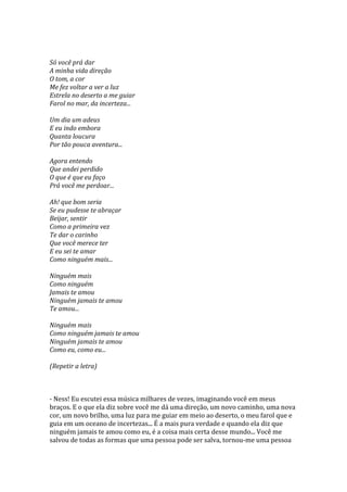 Só você prá dar
A minha vida direção
O tom, a cor
Me fez voltar a ver a luz
Estrela no deserto a me guiar
Farol no mar, da incerteza...

Um dia um adeus
E eu indo embora
Quanta loucura
Por tão pouca aventura...

Agora entendo
Que andei perdido
O que é que eu faço
Prá você me perdoar...

Ah! que bom seria
Se eu pudesse te abraçar
Beijar, sentir
Como a primeira vez
Te dar o carinho
Que você merece ter
E eu sei te amar
Como ninguém mais...

Ninguém mais
Como ninguém
Jamais te amou
Ninguém jamais te amou
Te amou...

Ninguém mais
Como ninguém jamais te amou
Ninguém jamais te amou
Como eu, como eu...

(Repetir a letra)



- Ness! Eu escutei essa música milhares de vezes, imaginando você em meus
braços. E o que ela diz sobre você me dá uma direção, um novo caminho, uma nova
cor, um novo brilho, uma luz para me guiar em meio ao deserto, o meu farol que e
guia em um oceano de incertezas... É a mais pura verdade e quando ela diz que
ninguém jamais te amou como eu, é a coisa mais certa desse mundo... Você me
salvou de todas as formas que uma pessoa pode ser salva, tornou-me uma pessoa
 