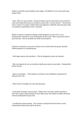 melhor, mais feliz, mais humilde, mais amigo... Verdadeiro. E eu te amo tanto que
chega a doer.



- Jake... Não sei o que te dizer... Só posso afirmar que te amo muito e que você foi à
coisa mais importante que me aconteceu nessa vida... Te amo muito!! - Ela chorava
como criança e eu passei o dedo sobre suas lágrimas, colhendo cada uma para mim
e se pudesse as guardaria como o relicário.



Repeti a música e continuei a dirigir, então chegamos ao seu carro e era o
momento de consertá-lo, e de me despedir do meu amor. Mas o que posso dizer é
que senti dor... dor de saudade, de medo, de desespero...



Comecei a consertar o seu carro e fiquei com as mãos cheias de graça, fazendo
minha pequena rir, achando graça.



- Você agora parece um mecânico. – Ela riu, dirigindo-se para me abraçar.



- Não me importo de ser um mecânico desde que esteja ao meu lado. – Respondi de
forma sincera.



- Quero seus beijos... – Ela começou a acariciar o meu abdômen, enquanto me
abraçava por trás.



- Ness! Como vai chegar em casa suja de graxa¿



- Você pode me beijar sem me sujar... Então vem e me beija, senhor mecânico. –
Virei meu corpo e fiquei fitando os seus olhos azuis. Ela mordia os lábios de forma
sensual, chamando-me para eles.



- A senhorita é quem manda. – Ri e comecei a beijá-la de forma lenta e suave,
esforçando-me para não sujá-la de graxa.
 