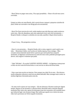 - Ness! Deixa eu pegar uma coisa... Fica aqui paradinha. – Disse e fui até meu carro
correndo.



Limpei as mãos em uma flanela, abri o porta luvas e pequei a pequena caixinha de
jóias. Então sai correndo e me dirigi para ela novamente.



- Ness! Por favor preciso de você, então imploro que não finja que nada aconteceu
entre nós... Não me abandone, pois não suportaria viver sem você novamente... –
Respirei fundo e coloquei a caixinha em sua mão, ajoelhei e fiquei observando a.



- O que é isso¿ - Ela perguntou curiosa.



- Esse é o seu presente... – Respirei fundo, abri a caixa, segurei o anel e pedi a sua
mão. – Renesmee Cullen, você aceita ser minha esposa¿ Casa comigo¿ - Meu
coração estava batendo muito forte e parecia que sairia pela boca naquele
momento, as lágrimas se formaram no canto do meu rosto, pedindo passagem para
descer, mas segurei o máximo que pude.



- “Jake” OH Jake! – Eu aceito!! ACEITO!! ACEITO!! AHHH!! – As lágrimas começaram
a rolar em seu rosto de forma lenta e o seu sorriso se abriu de forma linda.



- Veja o que tem escrito no interior: Para sempre teu, Jake! Eu te amo. - Ela chorava
muito enquanto colocava o anel em seu dedo delicado. Não consegui mais conter as
minhas lágrimas chorando junto com ela.




- Eu amo você e quero ser sua sempre. – Ela me abraçou e ficamos assim por algum
tempo. Depois eu me levantei e a abracei forte, deixando toda a emoção daquele
momento fluir entre nós, apesar do desespero que me consumia e da vontade louca
que tinha de fugir com ela para longe. Mas sabia que aquele era o início da nossa
vida real e precisava ser forte naquele momento.
 