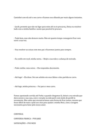 Caminhei com ela até o seu carro e ficamos nos olhando por mais alguns instantes.



- Jacob, promete que não vai ligar para mim até eu te procurar¿ Deixa eu resolver
tudo com a minha família e assim que possível te procuro.



- Tudo bem, mas não demore muito. Não sei quanto tempo conseguirei ficar sem
ouvir a sua voz.



- Vou resolver as coisas com meu pai e ficaremos juntos para sempre.



- Eu confio em você, minha noiva. – Beijei a sua mão e a aliança de noivado.



- Pode confiar, meu noivo. – Ela respondeu docemente.



- Até logo! – Ela disse. Dei um selinho em seus lábios e deu partida no carro.



- Até logo, minha princesa. – Fui para o meu carro.



Fomos apostando corrida até Forks e quando chegamos lá, deixei-a na estrada que
dava acesso a sua casa, com o coração na mão parti com medo de perdê-la
novamente. Mas sabia que encontraríamos uma forma de ficar juntos, mesmo que
fosse difícil de mais e pedi aos céus para ajudar a minha Ness, com a coragem
necessária para lutar pelo nosso amor.



CONTINUA

CONVERSA FRANCA – PVO JAKE

SATISFAÇÕES – PVO NESS
 