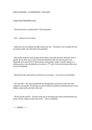 JAKE X EDWARD – O CONFRONTO – PVO JAKE



CENAS DOS PRÓXIMOS CAPS



- Vocês passaram o natal juntos? -Seth perguntou.



- Sim! – Assenti com a cabeça.



- Sabe que sem a proibição do Alfa, lutarei por ela. – Ele falou e tive vontade de voar
no pescoço dele, mas não daria esse gostinho.



- Não tenho medo de você, porque tenho plena convicção do amor dela por mim. E
apesar de me dizer que te ama de forma espiritual, não me trocaria por você. –
Respondi, sem encará-lo. O ciúme estava começando a subir a minha cabeça e se
olhasse para a cara de debocho, iria enviar a “P” nele. E ele correria para Ness com
cara de coitadinho.



- Não ficaria tão convencido se estivesse no seu lugar. – O seu tom era de desafio.



- Por que não? - Ele estava realmente me desafiando e precisava saber até onde
chegaria com aquilo. Percebi que os outros olhavam de forma estranha para o nosso
debate, esperando uma luta entre nós.



- Ela foi minha mulher... Foi para mim que se entregou que amou intensamente, fez
juras, chorou, implorou pelo meu amor. – Ele riu satisfeito.



-------XXXXX-------
 