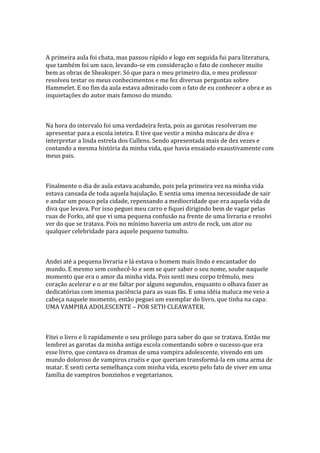 A primeira aula foi chata, mas passou rápido e logo em seguida fui para literatura,
que também foi um saco, levando-se em consideração o fato de conhecer muito
bem as obras de Sheaksper. Só que para o meu primeiro dia, o meu professor
resolveu testar os meus conhecimentos e me fez diversas perguntas sobre
Hammelet. E no fim da aula estava admirado com o fato de eu conhecer a obra e as
inquietações do autor mais famoso do mundo.



Na hora do intervalo foi uma verdadeira festa, pois as garotas resolveram me
apresentar para a escola inteira. E tive que vestir a minha máscara de diva e
interpretar a linda estrela dos Cullens. Sendo apresentada mais de dez vezes e
contando a mesma história da minha vida, que havia ensaiado exaustivamente com
meus pais.



Finalmente o dia de aula estava acabando, pois pela primeira vez na minha vida
estava cansada de toda aquela bajulação. E sentia uma imensa necessidade de sair
e andar um pouco pela cidade, repensando a mediocridade que era aquela vida de
diva que levava. Por isso peguei meu carro e fiquei dirigindo bem de vagar pelas
ruas de Forks, até que vi uma pequena confusão na frente de uma livraria e resolvi
ver do que se tratava. Pois no mínimo haveria um astro de rock, um ator ou
qualquer celebridade para aquele pequeno tumulto.



Andei até a pequena livraria e lá estava o homem mais lindo e encantador do
mundo. E mesmo sem conhecê-lo e sem se quer saber o seu nome, soube naquele
momento que era o amor da minha vida. Pois senti meu corpo trêmulo, meu
coração acelerar e o ar me faltar por alguns segundos, enquanto o olhava fazer as
dedicatórias com imensa paciência para as suas fãs. E uma idéia maluca me veio a
cabeça naquele momento, então peguei um exemplar do livro, que tinha na capa:
UMA VAMPIRA ADOLESCENTE – POR SETH CLEAWATER.



Fitei o livro e li rapidamente o seu prólogo para saber do que se tratava. Então me
lembrei as garotas da minha antiga escola comentando sobre o sucesso que era
esse livro, que contava os dramas de uma vampira adolescente, vivendo em um
mundo doloroso de vampiros cruéis e que queriam transformá-la em uma arma de
matar. E senti certa semelhança com minha vida, exceto pelo fato de viver em uma
família de vampiros bonzinhos e vegetarianos.
 