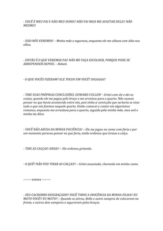 - VOCÊ É MEU PAI E NÃO MEU DONO!! NÃO VAI MAIS ME AFASTAR DELE!! NÃO
MESMO!!



- ISSO NÓS VEREMOS! – Minha mãe o segurava, enquanto ele me olhava com ódio nos
olhos.



- ENTÃO É O QUE VEREMOS PAI! NÃO ME FAÇA ESCOLHER, PORQUE PODE SE
ARREPENDER DEPOIS. – Rebati.



- O QUE VOCÊS FIZERAM? ELE TOCOU EM VOCÊ? DIGAAAA!!



- TIRE SUAS PRÓPRIAS CONCLUSÕES, EDWARD CULLEN! - Gritei com ele e dei as
costas, quando ele me pegou pelo braço e me arrastou para o quarto. Não ousava
pensar no que havia acontecido entre nós, pois tinha a convicção que surtaria se visse
tudo o que nós fizemos naquele quarto. Então comecei a contar em algarismos
romanos, enquanto me arrastava para o quarto, seguido pela minha mãe, meu avô e
minha tia Alice.



- VOCÊ NÃO ABUSA DA MINHA PACIÊNCIA! – Ele me jogou na cama com fúria e por
um momento pareceu pensar no que faria, então ordenou que tirasse a calça.



- TIRE AS CALÇAS! ANDA!! – Ele ordenou gritando.



- O QUÊ? NÃO VOU TIRAR AS CALÇAS!! – Gritei assustada, chorando em minha cama.



------- xxxxxx --------



- SEU CACHORRO DESGRAÇADO!! VOCÊ TIROU A INOCÊNCIA DA MINHA FILHA!! EU
MATO VOCÊ!! EU MATO!! – Quando se atirou, Bella e outra vampira de colocaram na
frente, e outros dois vampiros o seguraram pelos braços.
 