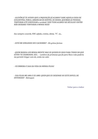 - ALGUÉM JÁ TE AVISOU QUE A INQUISIÇÃO JÁ ACABOU? SABE AQUELA COISA DE
GUILHOTINA, FORCA, ARRANCAR OS DENTES, OS DEDOS, QUEIMAR AS PESSOAS,
TORTURAR ATÉ CONFESSAR a verdade? ISSO TUDO ACABOU HÁ SÉCULOS!! ENTÃO
NÃO DEIXAREI TORTURAR A MINHA NESS!



Seu vampiro covarde, FDP, safado, cretino, idiota, “V”, eu...



- ESTÁ ME XINGANDO SEU CACHORRO? - Ele gritou furioso



- QUEM MANDA LER MINHA MENTE! MAS SE QUISER EU DIGO PARA TODOS DO QUE
ESTOU TE CHAMANDO, SEU... – Lembrei da promessa que fiz para Ness e não poderia
me permitir brigar com ele, então me calei.



- VÁ EMBORA E SAIA DA VIDA DA MINHA FILHA!



- SUA FILHA ME AMA E EU AMO. QUER QUE EU DESENHE OU ESTÁ DIFICIL DE
ENTENDER? - Retruquei.



                                                                Voltar para o índice
 
