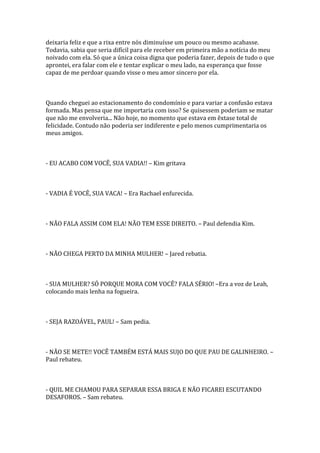 deixaria feliz e que a rixa entre nós diminuísse um pouco ou mesmo acabasse.
Todavia, sabia que seria difícil para ele receber em primeira mão a notícia do meu
noivado com ela. Só que a única coisa digna que poderia fazer, depois de tudo o que
aprontei, era falar com ele e tentar explicar o meu lado, na esperança que fosse
capaz de me perdoar quando visse o meu amor sincero por ela.



Quando cheguei ao estacionamento do condomínio e para variar a confusão estava
formada. Mas pensa que me importaria com isso? Se quisessem poderiam se matar
que não me envolveria... Não hoje, no momento que estava em êxtase total de
felicidade. Contudo não poderia ser indiferente e pelo menos cumprimentaria os
meus amigos.



- EU ACABO COM VOCÊ, SUA VADIA!! – Kim gritava



- VADIA É VOCÊ, SUA VACA! – Era Rachael enfurecida.



- NÃO FALA ASSIM COM ELA! NÃO TEM ESSE DIREITO. – Paul defendia Kim.



- NÃO CHEGA PERTO DA MINHA MULHER! – Jared rebatia.



- SUA MULHER? SÓ PORQUE MORA COM VOCÊ? FALA SÉRIO! –Era a voz de Leah,
colocando mais lenha na fogueira.



- SEJA RAZOÁVEL, PAUL! – Sam pedia.



- NÃO SE METE!! VOCÊ TAMBÉM ESTÁ MAIS SUJO DO QUE PAU DE GALINHEIRO. –
Paul rebateu.



- QUIL ME CHAMOU PARA SEPARAR ESSA BRIGA E NÃO FICAREI ESCUTANDO
DESAFOROS. – Sam rebateu.
 