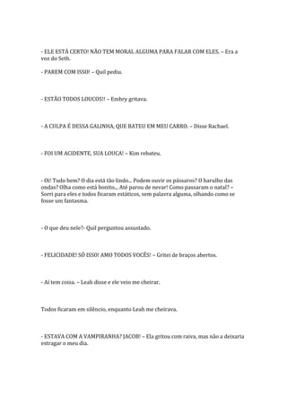 - ELE ESTÁ CERTO! NÃO TEM MORAL ALGUMA PARA FALAR COM ELES. – Era a
voz do Seth.

- PAREM COM ISSO! – Quil pediu.



- ESTÃO TODOS LOUCOS!! – Embry gritava.



- A CULPA É DESSA GALINHA, QUE BATEU EM MEU CARRO. – Disse Rachael.



- FOI UM ACIDENTE, SUA LOUCA! – Kim rebateu.



- Oi! Tudo bem? O dia está tão lindo... Podem ouvir os pássaros? O barulho das
ondas? Olha como está bonito... Até parou de nevar! Como passaram o natal? –
Sorri para eles e todos ficaram estáticos, sem palavra alguma, olhando como se
fosse um fantasma.



- O que deu nele?- Quil perguntou assustado.



- FELICIDADE! SÓ ISSO! AMO TODOS VOCÊS! – Gritei de braços abertos.



- Aí tem coisa. – Leah disse e ele veio me cheirar.



Todos ficaram em silêncio, enquanto Leah me cheirava.



- ESTAVA COM A VAMPIRANHA? JACOB! – Ela gritou com raiva, mas não a deixaria
estragar o meu dia.
 