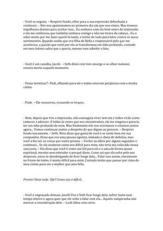 - Você se engana. – Respirei fundo, olhei para a sua expressão debochada e
continuei. – Nós nos apaixonamos no primeiro dia em que nos vimos. Mas éramos
orgulhosos demais para aceitar isso... Eu sonhava com ela bem antes da impressão
e ela me confessou que também sonhava comigo e não me tirava da cabeça... Eu a
odiei muito por me fazer querê-la tanto, e tentei de tudo para lutar contra os meus
sentimentos. Quando soube que era filha de Bella e responsável pelo que me
aconteceu, a paixão que senti por ela se transformou em ódio profundo, contudo
em meu íntimo sabia que a queria, mesmo sem admitir o fato.



- Você é um canalha, Jacob. – Seth disse com tom amargo e se olhar matasse,
estaria morto naquele momento.



- Posso terminar?- Pedi, olhando para ele e todos estavam perplexos com a minha
calma.



- Pode. – Ele sussurrou, cruzando os braços.



- Bem, depois que tive a impressão, não conseguia viver sem ela e todos virão como
comecei a adoecer. E todas às vezes que nos encontramos, ela me xingava e parecia
ter um ódio profundo de mim. Mas finalmente nós nos acertamos e estamos juntos
agora... Vamos continuar juntos a despeito do que digam ou pensem. – Respirei
fundo novamente. – Seth, Ness disse que gosta de você e se sente bem em sua
companhia. Disse que era uma pessoa egoísta, mimada e cheia de defeitos, mas
você a fez ver as coisas por outro prisma. – Fechei os olhos por alguns segundos e
continuei... Se ela soubesse como era difícil para mim, não teria ma colocado nessa
saia justa. – Ela disse que você é como um Sol para ela e o ama de forma quase
espiritual, mesmo sem entender o porquê disso. Como sei que ela sofre pelo seu
desprezo, estou te desobrigando de ficar longe dela... Falar isso assim, claramente
na frente de todos, é muito difícil para mim. Contudo tenho que passar por cima do
meu ciúme para ver a mulher que amo feliz.



Pronto! Disse tudo. Ufa!! Como isso é difícil...



- Você é engraçado demais, Jacob! Fez o Seth ficar longe dela, sofrer tanto esse
tempo inteiro e agora quer que ele volte a falar com ela... Aquela vampiranha não
merece a consideração dele. – Leah falou com raiva.
 