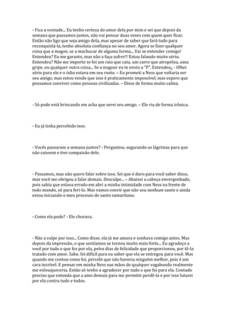 - Fica a vontade... Eu tenho certeza do amor dela por mim e sei que depois da
semana que passamos juntos, não vai pensar duas vezes com quem quer ficar.
Então não ligo que seja amigo dela, mas apesar de saber que fará tudo para
reconquistá-la, tenho absoluta confiança no seu amor. Agora se fizer qualquer
coisa que a magoe, se a machucar de alguma forma... Vai se entender comigo!
Entendeu? Eu me garanto, mas não a faça sofrer!! Estou falando muito sério.
Entendeu? Não me importo se foi um raio que caiu, um carro que atropelou, uma
gripe, ou qualquer outra coisa... Se a magoar eu te envio a “P”. Entendeu¿ - Olhei
sério para ele e o ódio estava em seu rosto. – Eu prometi a Ness que voltaria ser
seu amigo, mas estou vendo que isso é praticamente impossível, mas espero que
possamos conviver como pessoas civilizadas. – Disse de forma muito calma.



- Só pode está brincando em acha que serei seu amigo. – Ele riu de forma irônica.



- Eu já tinha percebido isso.



- Vocês passaram a semana juntos? - Perguntou, segurando as lágrimas para que
não caíssem e tive compaixão dele.



- Passamos, mas não quero falar sobre isso. Sei que é duro para você saber disso,
mas você me obrigou a falar demais. Desculpe... – Abaixei a cabeça envergonhado,
pois sabia que estava errado em abri a minha intimidade com Ness na frente de
todo mundo, só para feri-lo. Mas vamos convir que não sou nenhum santo e ainda
estou iniciando o meu processo de santo samaritano.



- Como ela pode? - Ele chorava.



- Não a culpe por isso... Como disse, ela já me amava e sonhava comigo antes. Mas
depois da impressão, o que sentíamos se tornou muito mais forte... Eu agradeço a
você por tudo o que fez por ela, pelos dias de felicidade que proporcionou, por tê-la
tratado com amor. Sabe, foi difícil para eu saber que ela se entregou para você. Mas
quando me contou como foi, percebi que não haveria ninguém melhor, pois é um
cara incrível. E pensar em minha Ness nas mãos de qualquer vagabundo realmente
me enlouqueceria. Então só tenho a agradecer por tudo o que foi para ela. Contudo
preciso que entenda que a amo demais para me permitir perdê-la e por isso lutarei
por ela contra tudo e todos.
 