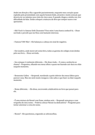 Andei em direção a fila e aguardei pacientemente, enquanto meu coração quase
explodia pela proximidade com aquele homem lindo, atraente e muito sensual, que
deveria ter no máximo seus vinte de cinco anos. E quando chegou a minha vez, tive
dificuldade de falar. Então coloquei a máscara de diva que sempre usava e me
apresentei.



- Olá! Você é o famoso Seth Cleawater? Para mim é uma honra conhecê-lo. – Disse
sorrindo e percebi que me fitou com bastante interesse.



- Famoso? OH! Não! – Ele balançou a cabeça em sinal de negativo.



- Em Londres, onde morei até sexta feira, todas as garotas do colégio eram doidas
pelo seu livro. – Disse sorrindo.



- Seu sotaque é realmente diferente. – Ele disse rindo. – E como a senhorita se
chama? - Perguntou, olhando nos meus olhos e quase me fazendo cair dura no chão
naquele momento.



- Rennesme Cullen. – Respondi, mordendo a parte inferior dos meus lábios para
parecer sexy. Mas me senti muito insegura e não sabia o que fazer ou falar naquele
momento.



- Nome diferente. – Ele disse, escrevendo a dedicatória no livro que passei para
ele.



- É uma mistura de Rennê com Esme, minhas avós. – Respondi sem graça e com
vergonha do meu nome. – Poderia colocar Nessie na dedicatória? - Perguntei para
tentar amenizar a coisa do nome.



- Nessie? - Ele questionou, erguendo as sobrancelhas.
 