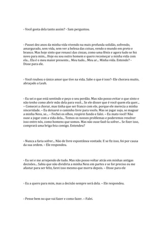 - Você gosta dela tanto assim? - Sam perguntou.



- Passei dez anos da minha vida vivendo na mais profunda solidão, sofrendo,
amargurado, sem vida, sem ver a beleza das coisas, vendo o mundo em preto e
branco. Mas hoje sinto que renasci das cinzas, como uma fênix e agora tudo se fez
novo para mim... Hoje eu sou outro homem e quero recomeçar a minha vida com
ela... Ela é o meu maior presente... Meu tudo... Meu ar... Minha vida. Entende? -
Disse para ele.



- Você roubou o único amor que tive na vida. Sabe o que é isso?- Ele chorava muito,
abraçado a Leah.



- Eu sei o que está sentindo e peço o seu perdão. Mas não posso evitar o que sinto e
não tenho como abrir mão dela para você... Se ele disser que é você quem ela quer...
– Comecei a chorar, mas tinha que ser franco com ele, porque ele merecia a minha
sinceridade. – Eu deixarei o caminho livre para vocês. Mas se jogar sujo, se magoar
a minha Ness, se... – Fechei os olhos, respirei fundo e falei. – Eu mato você! Não
ouse a jogar com a vida dela... Temos os nossos problemas e poderemos resolver
isso entre nós, como homens que somos. Mas não ouse fazê-la sofrer... Se fizer isso,
comprará uma briga feia comigo. Entendeu?



- Nunca a faria sofrer... Não de livre espontânea vontade. E se fiz isso, foi por causa
da sua ordem. – Ele respondeu.



- Eu sei e me arrependo de tudo. Mas não posso voltar atrás em minhas antigas
decisões... Sabia que não dividiria a minha Ness em partes e se for preciso eu me
afastar para ser feliz, farei isso mesmo que morra depois. – Disse para ele



- Eu a quero para mim, mas a decisão sempre será dela. – Ele respondeu.



- Pense bem no que vai fazer e como fazer. – Falei.
 