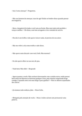 - Isso é uma ameaça? - Perguntou.



- Não sou homem de ameaçar, mas de agir! Então se lembre disso quando pensar
em magoá-la.



- Bem, a largada já foi dada e você saiu na frente. Mas nem tudo está perdido e
vença o melhor. – Ele disse, com tom arrogante e tive vontade de socá-lo.



- Ela não é um troféu e não quero vencer nada, só preciso do seu amor.



- Não me referi a ela como troféu e sabe disso.



- Não quero mais discutir com você, Seth. Não mesmo!!



- Eu não quero olhar na sua cara de pau.



- Tudo bem. Não olhe! – Respondi



- Agora quanto a vocês. Não aceitarei desrespeito com a minha noiva, então pensei
bem antes de falarem ou fazerem qualquer coisa, pois estarão comprando briga
comigo. E quando entro em uma briga é para ganhar!! – Fitei os olhares espantados
dos outros.



- Já estamos indo embora, Jake. – Disse Colin.



- Obrigada pela atenção de vocês. – Disse e todos saíram sem pronunciar uma
palavra.
 