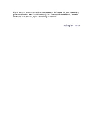 Fiquei no apartamento pensando na conversa com Seth e percebi que teria muitos
problemas com ele. Mas sabia do amor que ela sentia por mim era forte e não tive
medo das suas ameaças, apesar de saber que cumpriria.



                                                             Voltar para o índice
 